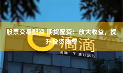 股票交易配资 期货配资：放大收益，提升投资效率