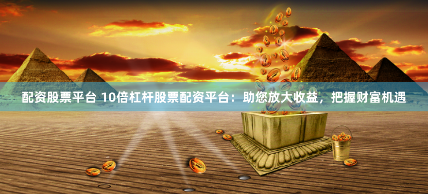 配资股票平台 10倍杠杆股票配资平台：助您放大收益，把握财富机遇