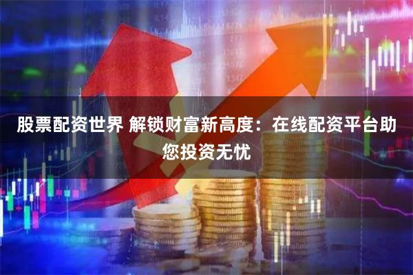 股票配资世界 解锁财富新高度：在线配资平台助您投资无忧