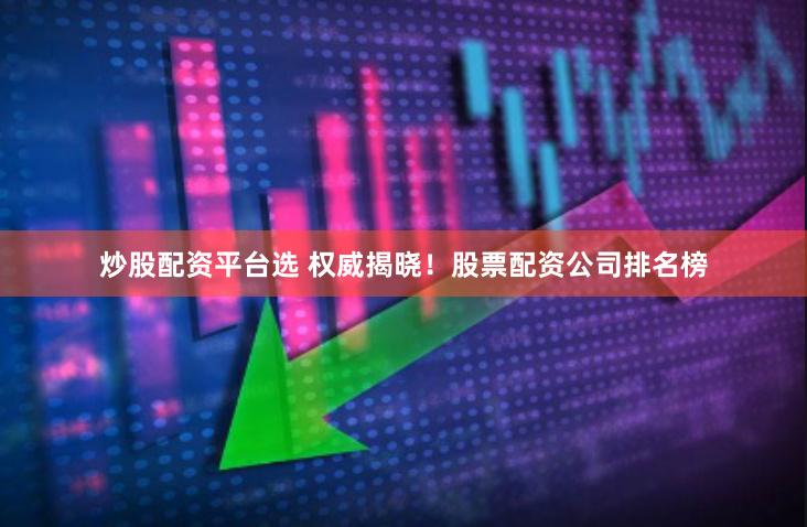 炒股配资平台选 权威揭晓！股票配资公司排名榜
