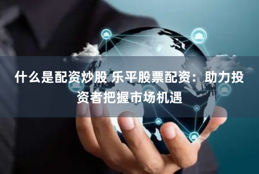 什么是配资炒股 乐平股票配资：助力投资者把握市场机遇