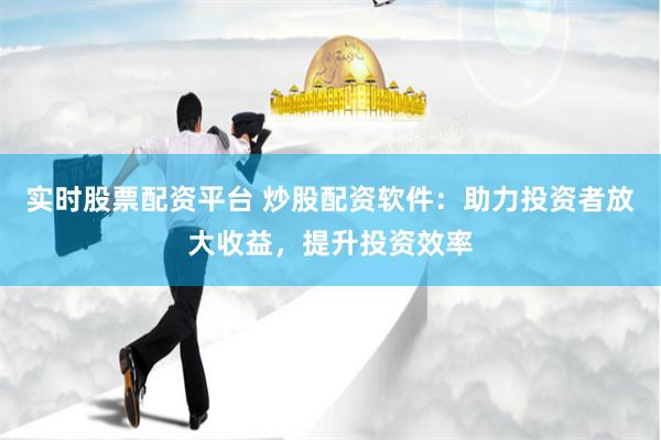 实时股票配资平台 炒股配资软件：助力投资者放大收益，提升投资效率