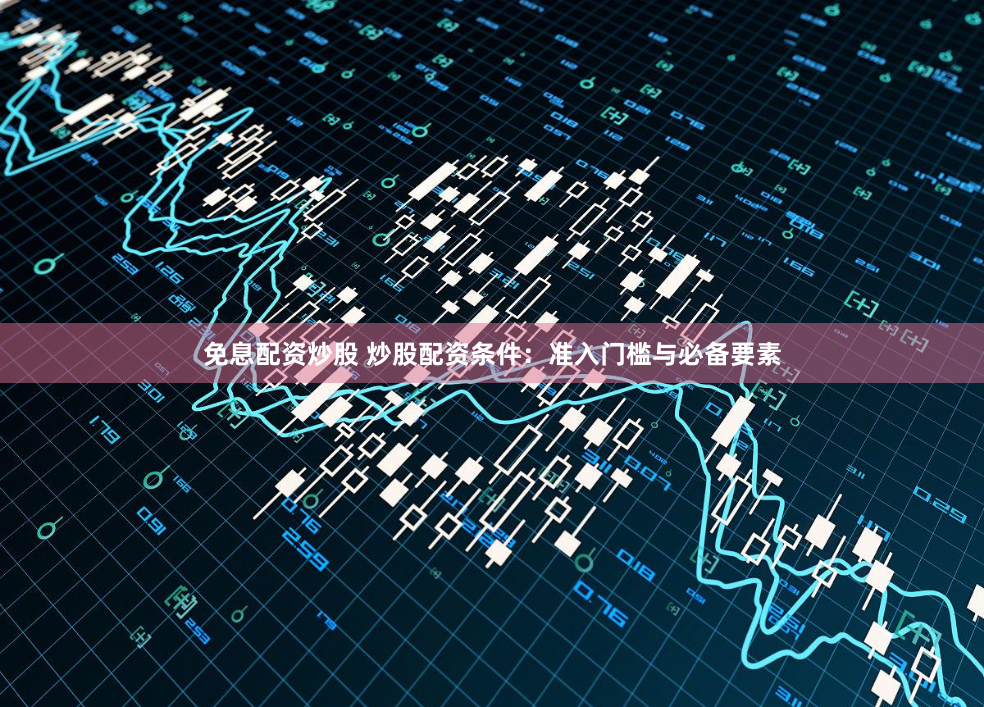 免息配资炒股 炒股配资条件：准入门槛与必备要素