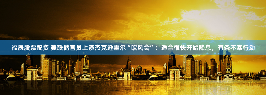 福辰股票配资 美联储官员上演杰克逊霍尔“吹风会”：适合很快开始降息，有条不紊行动
