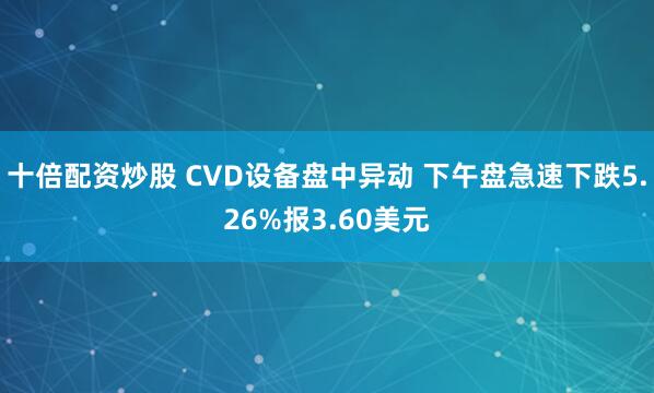 十倍配资炒股 CVD设备盘中异动 下午盘急速下跌5.26%报3.60美元