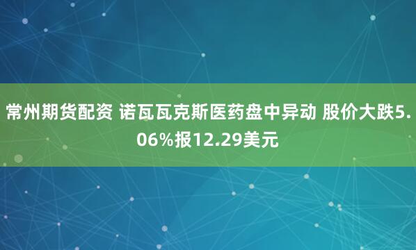 常州期货配资 诺瓦瓦克斯医药盘中异动 股价大跌5.06%报12.29美元