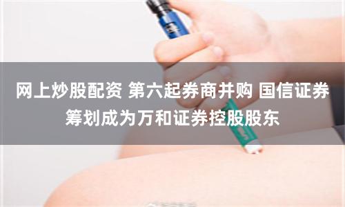 网上炒股配资 第六起券商并购 国信证券筹划成为万和证券控股股东
