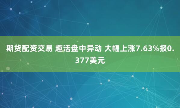 期货配资交易 趣活盘中异动 大幅上涨7.63%报0.377美元
