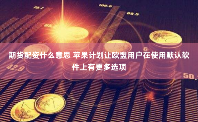 期货配资什么意思 苹果计划让欧盟用户在使用默认软件上有更多选项