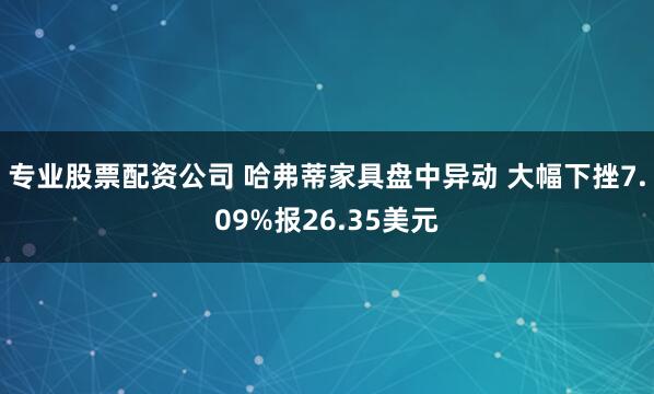 专业股票配资公司 哈弗蒂家具盘中异动 大幅下挫7.09%报26.35美元