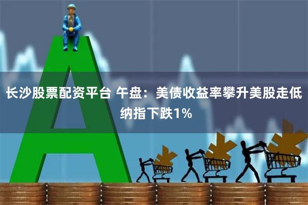 长沙股票配资平台 午盘：美债收益率攀升美股走低 纳指下跌1%