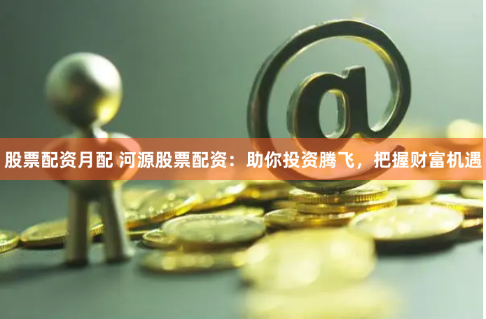 股票配资月配 河源股票配资：助你投资腾飞，把握财富机遇