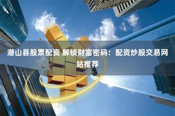 潜山县股票配资 解锁财富密码：配资炒股交易网站推荐