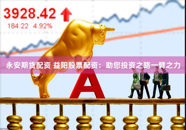 永安期货配资 益阳股票配资：助您投资之路一臂之力