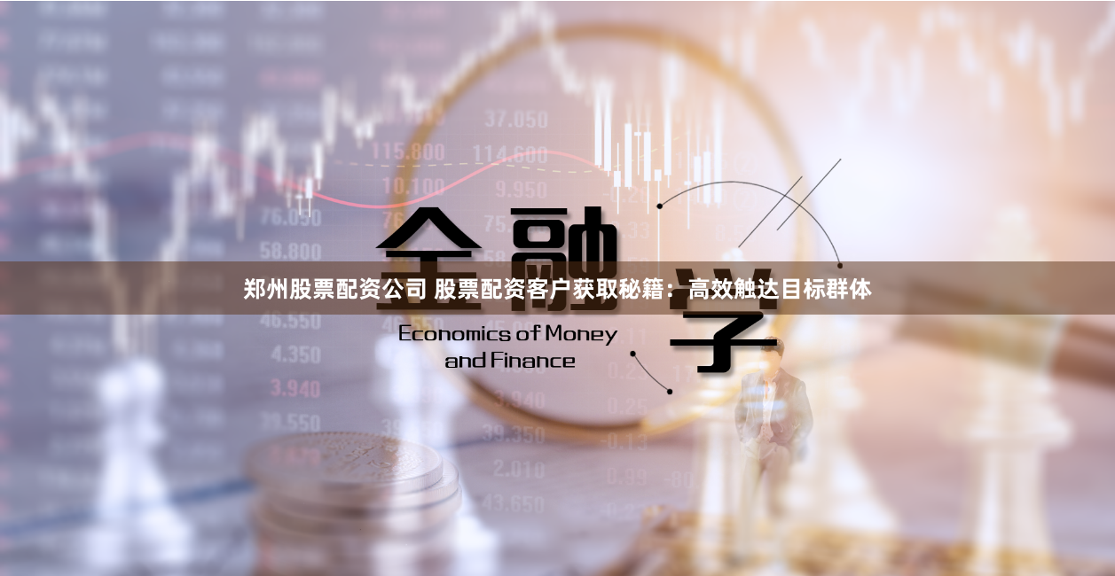郑州股票配资公司 股票配资客户获取秘籍：高效触达目标群体
