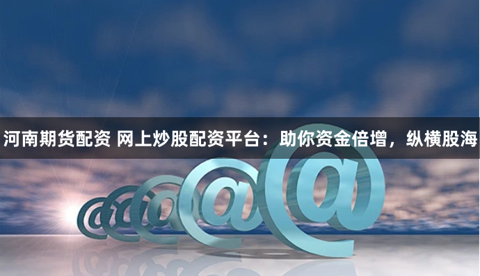 河南期货配资 网上炒股配资平台:助你资金倍增,纵横股海