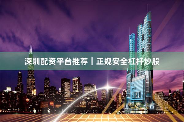 深圳配资平台推荐｜正规安全杠杆炒股